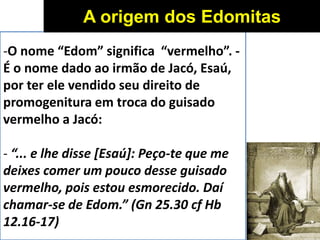 -O nome “Edom” significa “vermelho”. -
É o nome dado ao irmão de Jacó, Esaú,
por ter ele vendido seu direito de
promogenitura em troca do guisado
vermelho a Jacó:
- “... e lhe disse [Esaú]: Peço-te que me
deixes comer um pouco desse guisado
vermelho, pois estou esmorecido. Daí
chamar-se de Edom.” (Gn 25.30 cf Hb
12.16-17)
A origem dos Edomitas
 