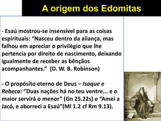 - Esaú mostrou-se insensível para as coisas
espirituais: “Nasceu dentro da aliança, mas
falhou em apreciar o privilégio que lhe
pertencia por direito de nascimento, deixando
igualmente de receber as bênçãos
acompanhantes.” (D. W. B. Robinson)
- O propósito eterno de Deus – Isaque e
Rebeca: “Duas nações há no teu ventre... e o
maior servirá o menor” (Gn 25.22s) e “Amei a
Jacó, e aborreci a Esaú”(Ml 1.2 cf Rm 9.13).
A origem dos Edomitas
 