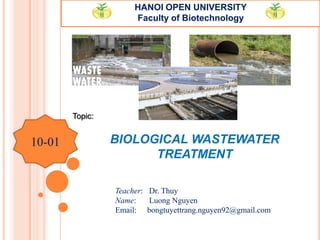 BIOLOGICAL WASTEWATER
TREATMENT
HANOI OPEN UNIVERSITY
Faculty of Biotechnology
Topic:
Teacher: Dr. Thuy
Name: Luong Nguyen
Email: bongtuyettrang.nguyen92@gmail.com
10-01
 