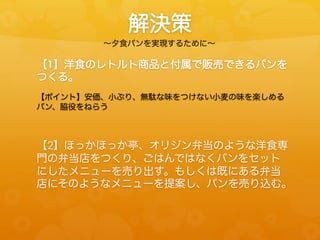 解決策
∼夕食パンを実現するために∼

【1】洋食のレトルト商品と付属で販売できるパンを
つくる。
【ポイント】安価、小ぶり、無駄な味をつけない小麦の味を楽しめる
パン、脇役をねらう

【2】ほっかほっか亭、オリジン弁当のような洋食専
門の弁当店をつくり、ごはんではなくパンをセット
にしたメニューを売り出す。もしくは既にある弁当
店にそのようなメニューを提案し、パンを売り込む。

 
