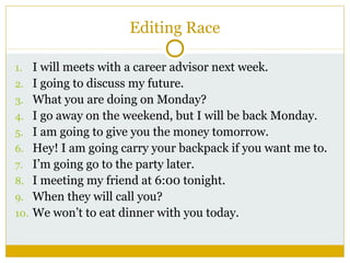 Editing Race
1. I will meets with a career advisor next week.
2. I going to discuss my future.
3. What you are doing on Monday?
4. I go away on the weekend, but I will be back Monday.
5. I am going to give you the money tomorrow.
6. Hey! I am going carry your backpack if you want me to.
7. I’m going go to the party later.
8. I meeting my friend at 6:00 tonight.
9. When they will call you?
10. We won’t to eat dinner with you today.

 