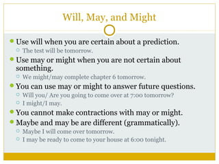 Will, May, and Might
Use will when you are certain about a prediction.


The test will be tomorrow.

Use may or might when you are not certain about

something.


We might/may complete chapter 6 tomorrow.

You can use may or might to answer future questions.



Will you/ Are you going to come over at 7:00 tomorrow?
I might/I may.

You cannot make contractions with may or might.
Maybe and may be are different (grammatically).



Maybe I will come over tomorrow.
I may be ready to come to your house at 6:00 tonight.

 