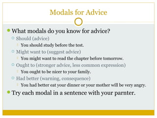 Modals for Advice
What modals do you know for advice?


Should (advice)




Might want to (suggest advice)




You might want to read the chapter before tomorrow.

Ought to (stronger advice, less common expression)




You should study before the test.

You ought to be nicer to your family.

Had better (warning, consequence)


You had better eat your dinner or your mother will be very angry.

Try each modal in a sentence with your parnter.

 