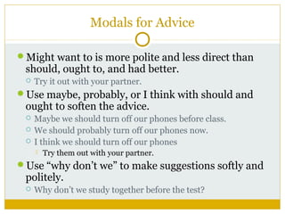 Modals for Advice
Might want to is more polite and less direct than

should, ought to, and had better.


Try it out with your partner.

Use maybe, probably, or I think with should and

ought to soften the advice.




Maybe we should turn off our phones before class.
We should probably turn off our phones now.
I think we should turn off our phones


Try them out with your partner.

Use “why don’t we” to make suggestions softly and

politely.


Why don’t we study together before the test?

 