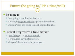 Future (be going to/ PP + time/will)
Be going to




I am going to eat lunch after class.
He/she/it is going to have a party this weekend.
We/you/they are going to go shopping tonight.

Present Progressive + time marker




I am flying to LA at 6:00 tonight.
He/she/it is leaving tomorrow.
We/you/ they are moving next year.

 