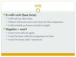 Will
S+will+verb (base form)




I will call you after class.
I think I will need some more time for this assignment.
I will probably go home around 6 tonight.

Negative = won’t




I won’t ever call you again.
I won’t be done with this assignment on time.
I won’t be home until 7 tomorrow.

 