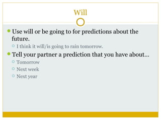 Will
Use will or be going to for predictions about the

future.


I think it will/is going to rain tomorrow.

Tell your partner a prediction that you have about…




Tomorrow
Next week
Next year

 