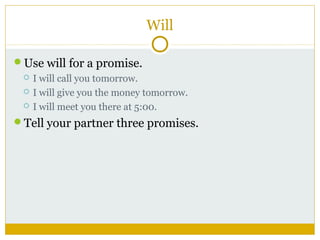 Will
Use will for a promise.




I will call you tomorrow.
I will give you the money tomorrow.
I will meet you there at 5:00.

Tell your partner three promises.

 