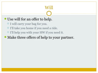 Will
Use will for an offer to help.




I will carry your bag for you.
I’ll take you home if you need a ride.
I’ll help you with your HW if you need it.

Make three offers of help to your partner.

 