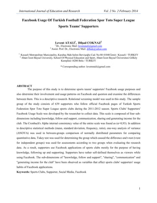 International Journal of Education and Research Vol. 2 No. 2 February 2014
1
Facebook Usage Of Turkish Football Federation Spor Toto Super League
Sports Teams' Supporters
Levent ATALI1
, Dilşad COKNAZ2
1
Dr., Electronic Mail: leventatali@gmail.com
2
Assist. Prof. Dr., Electronic Mail: dilhak@yahoo.com
1
Kocaeli Metropolitan Municipality, Karabaş Mah.Salim Dervişoğlu Cad. No:80 41040 İzmit / Kocaeli / TURKEY
2
Abant İzzet Baysal University, School Of Physical Education and Sport, Abant İzzet Baysal Üniversitesi Gölköy
Kampüsü 14280 Bolu / TURKEY
* Corresponding author: leventatali@gmail.com
ABSTRACT
The purpose of this study is to determine sports teams' supporters' Facebook usage purposes and
also determine their involvement and usage patterns on Facebook and question and examine the differences
between them. This is a descriptive research. Relational screening model was used in this study. The sample
group of the study consists of 639 supporters who follow official Facebook pages of Turkish Sports
Federation Spor Toto Super League sports clubs during the 2011-2012 season. Sports Clubs' Supporters'
Facebook Usage Scale was developed by the researcher to collect data. This scale is composed of four sub-
dimensions including knowledge, follow and support, communication, sharing and generating income for the
club. The Cronbach's Alpha internal consistency value of the entire scale was found as (α=0,93). In addition
to descriptive statistical methods (mean, standard deviation, frequency, ratio), one-way analysis of variance
(ANOVA) was used in between-groups comparison of normally distributed parameters for comparing
quantitative data, Tukey test was used for determining the group which caused the difference and t-test (t-test
for independent groups) was used for assessments according to two groups when evaluating the research
data. As a result, supporters use Facebook applications of sports clubs mostly for the purpose of having
knowledge, following up and supporting. Supporters have rather self-defined themselves as viewers while
using Facebook. The sub-dimensions of "knowledge, follow and support", "sharing", "communication" and
"generating income for the club" have been observed as variables that affect sports clubs' supporters' usage
habits of Facebook applications.
Keywords: Sports Clubs, Supporter, Social Media, Facebook
 