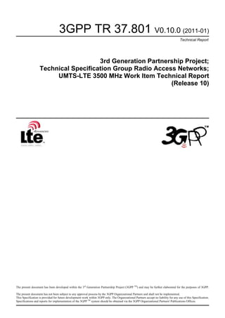 3GPP TR 37.801 V0.10.0 (2011-01)
Technical Report
3rd Generation Partnership Project;
Technical Specification Group Radio Access Networks;
UMTS-LTE 3500 MHz Work Item Technical Report
(Release 10)
The present document has been developed within the 3rd
Generation Partnership Project (3GPP TM
) and may be further elaborated for the purposes of 3GPP.
The present document has not been subject to any approval process by the 3GPP Organizational Partners and shall not be implemented.
This Specification is provided for future development work within 3GPP only. The Organizational Partners accept no liability for any use of this Specification.
Specifications and reports for implementation of the 3GPP TM
system should be obtained via the 3GPP Organizational Partners' Publications Offices.
 