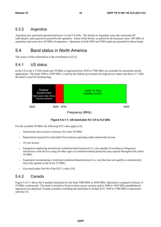 3GPP
3GPP TR 37.801 V0.10.0 (2011-01)18Release 10
5.3.2 Argentina
Argentina also auctioned spectrum between 3.4 and 3.6 GHz. The blocks in Argentina were also auctioned off
individually, and acquired in paired by the operators. Some of the blocks, as paired by the licensees, have 100 MHz of
separation and some have 50 MHz of separation. Operation in both FDD and TDD mode are permitted in these bands.
5.4 Band status in North America
The source of this information is the contribution in [13].
5.4.1 US status
In the US in the 3.5 GHz band only 50 MHz of spectrum from 3650 to 3700 MHz are available for terrestrial mobile
applications. The band 3500 to 3650 MHz is used by the federal government for high power radars and above 3.7 GHz
the band is used for broadcasting.
Frequency (MHz)
3500 3650 3700 4200
Federal
Government
High power radar (Navy)
Countermeasures
Cable TV feed
Satellite Control
Figure 5.4.1-1: US band plan for 3.5 to 4.2 GHz
For the available 50 MHz the following FCC rules apply [18]:
- Nationwide non-exclusive licensees for entire 50 MHz
- Registration required for individual fixed stations operating under nationwide license
- 10 year license
- Equipment employing unrestricted contention-based protocol (i.e. one capable of avoiding co-frequency
interference with devices using all other types of contention-based protocols) may operate throughout the entire
50 MHz.
- Equipment incorporating a restricted contention-based protocol (i.e. one that does not qualify as unrestricted)
may only operate in the lower 25 MHz.
- Governed under Part 90 of the FCC‟s rules [18].
5.4.2 Canada
Figure 5.4.2-1 shows the Canadian band plan for the band 3400 MHz to 3650 MHz. Spectrum is assigned in blocks of
25 MHz continuously. The band is limited to fixed wireless access systems and in 3400 to 3450 MHz grandfathered
operations are deployed. Canada considers extending the band plan to include FCC 3650 to 3700 MHz to harmonize
with the US.
 
