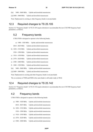 3GPP
3GPP TR 37.801 V0.10.0 (2011-01)35Release 10
[h)] 3400 - 3600 MHz: Uplink and downlink transmission
[i)] 3600 - 3800 MHz: Uplink and downlink transmission
Note: Deployment in existing or other frequency bands is not precluded.
12.3 Required changes to TS 25.105
Section 5.2 “Frequency bands” of TS 25.105 require alteration to accommodate the new LTE3500 frequency band
parameters, as follows.
5.2 Frequency bands
UTRA/TDD is designed to operate in the following bands;
a) 1900 - 1920 MHz: Uplink and downlink transmission
2010 - 2025 MHz Uplink and downlink transmission
b) 1850 - 1910 MHz Uplink and downlink transmission
1930 - 1990 MHz Uplink and downlink transmission
c) 1910 - 1930 MHz Uplink and downlink transmission
d) 2570 - 2620 MHz Uplink and downlink transmission
e) 2300 - 2400 MHz Uplink and downlink transmission
f) 1880 - 1920 MHz: Uplink and downlink transmission
[h)] 3400 - 3600 MHz: Uplink and downlink transmission
[i)] 3600 - 3800 MHz: Uplink and downlink transmission
Note: Deployment in existing and other frequency bands is not precluded.
The co-existence of TDD and FDD in the same bands is still under study in WG4.
12.4 Required changes to TS 25.142
Section 4.2 “Frequency bands” of TS 25.142 require alteration to accommodate the new LTE3500 frequency band
parameters, as follows.
4.2 Frequency bands
UTRA/TDD is designed to operate in the following bands:
a) 1900 - 1920 MHz: Uplink and downlink transmission
2010 - 2025 MHz Uplink and downlink transmission
b) 1850 - 1910 MHz: Uplink and downlink transmission
1930 - 1990 MHz: Uplink and downlink transmission
c) 1910 - 1930 MHz: Uplink and downlink transmission
d) 2570 - 2620 MHz Uplink and downlink transmission
e) 2300 - 2400 MHz Uplink and downlink transmission
 