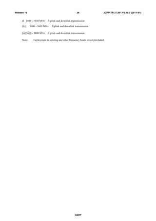 3GPP
3GPP TR 37.801 V0.10.0 (2011-01)36Release 10
f) 1880 - 1920 MHz: Uplink and downlink transmission
[h)] 3400 - 3600 MHz: Uplink and downlink transmission
[i)] 3600 - 3800 MHz: Uplink and downlink transmission
Note: Deployment in existing and other frequency bands is not precluded.
 
