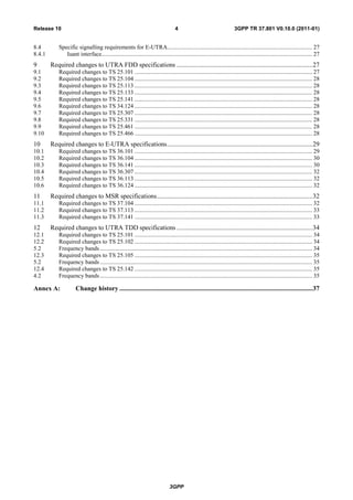 3GPP
3GPP TR 37.801 V0.10.0 (2011-01)4Release 10
8.4 Specific signalling requirements for E-UTRA................................................................................................. 27
8.4.1 Iuant interface............................................................................................................................................. 27
9 Required changes to UTRA FDD specifications ...................................................................................27
9.1 Required changes to TS 25.101 ....................................................................................................................... 27
9.2 Required changes to TS 25.104 ....................................................................................................................... 28
9.3 Required changes to TS 25.113 ....................................................................................................................... 28
9.4 Required changes to TS 25.133 ....................................................................................................................... 28
9.5 Required changes to TS 25.141 ....................................................................................................................... 28
9.6 Required changes to TS 34.124 ....................................................................................................................... 28
9.7 Required changes to TS 25.307 ....................................................................................................................... 28
9.8 Required changes to TS 25.331 ....................................................................................................................... 28
9.9 Required changes to TS 25.461 ....................................................................................................................... 28
9.10 Required changes to TS 25.466 ....................................................................................................................... 28
10 Required changes to E-UTRA specifications.........................................................................................29
10.1 Required changes to TS 36.101 ....................................................................................................................... 29
10.2 Required changes to TS 36.104 ....................................................................................................................... 30
10.3 Required changes to TS 36.141 ....................................................................................................................... 30
10.4 Required changes to TS 36.307 ....................................................................................................................... 32
10.5 Required changes to TS 36.113 ....................................................................................................................... 32
10.6 Required changes to TS 36.124 ....................................................................................................................... 32
11 Required changes to MSR specifications...............................................................................................32
11.1 Required changes to TS 37.104 ....................................................................................................................... 32
11.2 Required changes to TS 37.113 ....................................................................................................................... 33
11.3 Required changes to TS 37.141 ....................................................................................................................... 33
12 Required changes to UTRA TDD specifications ...................................................................................34
12.1 Required changes to TS 25.101 ....................................................................................................................... 34
12.2 Required changes to TS 25.102 ....................................................................................................................... 34
5.2 Frequency bands .............................................................................................................................................. 34
12.3 Required changes to TS 25.105 ....................................................................................................................... 35
5.2 Frequency bands .............................................................................................................................................. 35
12.4 Required changes to TS 25.142 ....................................................................................................................... 35
4.2 Frequency bands .............................................................................................................................................. 35
Annex A: Change history ......................................................................................................................37
 