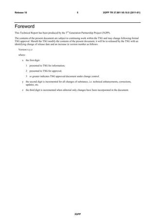 3GPP
3GPP TR 37.801 V0.10.0 (2011-01)5Release 10
Foreword
This Technical Report has been produced by the 3rd
Generation Partnership Project (3GPP).
The contents of the present document are subject to continuing work within the TSG and may change following formal
TSG approval. Should the TSG modify the contents of the present document, it will be re-released by the TSG with an
identifying change of release date and an increase in version number as follows:
Version x.y.z
where:
x the first digit:
1 presented to TSG for information;
2 presented to TSG for approval;
3 or greater indicates TSG approved document under change control.
y the second digit is incremented for all changes of substance, i.e. technical enhancements, corrections,
updates, etc.
z the third digit is incremented when editorial only changes have been incorporated in the document.
 