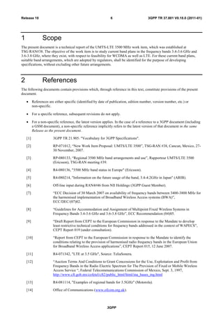 3GPP
3GPP TR 37.801 V0.10.0 (2011-01)6Release 10
1 Scope
The present document is a technical report of the UMTS-LTE 3500 MHz work item, which was established at
TSG RAN#38. The objective of the work item is to study current band plans in the frequency bands 3.4-3.6 GHz and
3.6-3.8 GHz, where they exist, with respect to feasibility for WCDMA as well as LTE. For these current band plans,
suitable band arrangements, which are adopted by regulators, shall be identified for the purpose of developing
specifications, without excluding other future arrangements.
2 References
The following documents contain provisions which, through reference in this text, constitute provisions of the present
document.
References are either specific (identified by date of publication, edition number, version number, etc.) or
non-specific.
For a specific reference, subsequent revisions do not apply.
For a non-specific reference, the latest version applies. In the case of a reference to a 3GPP document (including
a GSM document), a non-specific reference implicitly refers to the latest version of that document in the same
Release as the present document.
[1] 3GPP TR 21.905: "Vocabulary for 3GPP Specifications".
[2] RP-071012, “New Work Item Proposal: UMTS/LTE 3500”, TSG-RAN #38, Cancun, Mexico, 27-
30 November, 2007.
[3] RP-080133, “Regional 3500 MHz band arrangements and use”, Rapporteur UMTS/LTE 3500
(Ericsson), TSG-RAN meeting #39.
[4] R4-080136, "3500 MHz band status in Europe" (Ericsson).
[5] R4-080214, "Information on the future usage of the band, 3.4-4.2GHz in Japan" (ARIB).
[6] Off-line input during RAN4#46 from NII Holdings (3GPP Guest Member).
[7] “ECC Decision of 30 March 2007 on availability of frequency bands between 3400-3800 MHz for
the harmonised implementation of Broadband Wireless Access systems (BWA)”,
ECC/DEC/(07)02.
[8] “Guidelines for Accommodation and Assignment of Multipoint Fixed Wireless Systems in
Frequency Bands 3.4-3.6 GHz and 3.6-3.8 GHz”, ECC Recommendation (04)05.
[9] “Draft Report from CEPT to the European Commission in response to the Mandate to develop
least restrictive technical conditions for frequency bands addressed in the context of WAPECS”,
CEPT Report 019 (under consultation).
[10] “Report from CEPT to the European Commission in response to the Mandate to identify the
conditions relating to the provision of harmonised radio frequency bands in the European Union
for Broadband Wireless Access applications”, CEPT Report 015, 12 June 2007.
[11] R4-071342, "LTE at 3.5 GHz", Source: TeliaSonera.
[12] “Auction Terms And Conditions to Grant Concessions for the Use, Exploitation and Profit from
Frequency Bands in the Radio Electric Spectrum for The Provision of Fixed or Mobile Wireless
Access Service “, Federal Telecommunications Commission of Mexico, Sept. 3, 1997,
http://www.cft.gob.mx/cofetel/cft2/public_html/html/ina_bases_ing.html
[13] R4-081114, "Examples of regional bands for 3.5GHz" (Motorola).
[14] Office of Communications (www.ofcom.org.uk).
 
