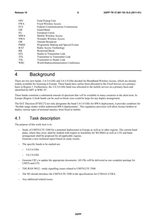 3GPP
3GPP TR 37.801 V0.10.0 (2011-01)8Release 10
FPU Field Pickup Unit
FWA Fixed Wireless Access
FCC Federal Communications Commission
GB Guard Band
EU European Union
MWA Mobile Wireless Access
NWA Nomadic Wireless Access
OB Outside Broadcast
PMSE Programme Making and Special Events
RAT Radio Access Technology
RB Restricted Block
STL Studio to Transmitter Link
TTL Transmitter to Transmitter Link
TSL Transmitter to Studio Link
WRC World Radiocommunication Conference
4 Background
There are two new bands: 3.4-3.6 GHz and 3.6-3.8 GHz decided for Broadband Wireless Access, which are already
widely available for licensing in Europe. These bands have earlier been allocated to the Fixed Service on a primary
basis in Region 1. Furthermore, the 3.4-3.6 GHz band was allocated to the mobile service on a primary basis and
identified for IMT at WRC 07.
These bands constitute a substantial amount of spectrum that will be available in many countries in the short term. In
Europe (Region 1) both bands can be used so block sizes could be large for any duplex arrangement.
The ECC Decision (07)02 [7] not only designates the band 3.4-3.8 GHz for BWA deployment, it provides condition for
„flexible usage modes within authorised BWA deployments‟. This regulatory provision will allow licence holders to
deploy various types of terminal stations, from fixed to mobile.
4.1 Task description
The purpose of this work item is to:
- Study of UMTS/LTE 3500 for a potential deployment in Europe as well as in other regions. The current band
plans, where they exist, shall be studied with respect to feasibility for WCDMA as well as LTE and band
arrangement shall be proposed for all applicable regions.
Generate a new technical report based on study results.
- The specific bands to be studied are:
- 3.4-3.6 GHz
- 3.6-3.8 GHz
- Generate CR‟s to update the appropriate documents. All CRs will be delivered as one complete package for
UMTS and LTE.
- TSG RAN WG2 - study signalling issues related to UMTS/LTE 3500.
- The WI should introduce the UMTS/LTE 3500 in the specifications for UTRA/E-UTRA.
- Any additional related issues.
 