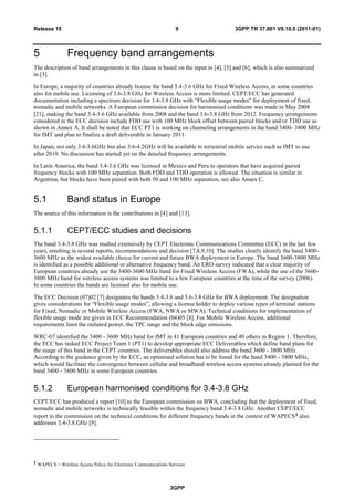 3GPP
3GPP TR 37.801 V0.10.0 (2011-01)9Release 10
5 Frequency band arrangements
The description of band arrangements in this clause is based on the input in [4], [5] and [6], which is also summarized
in [3].
In Europe, a majority of countries already license the band 3.4-3.6 GHz for Fixed Wireless Access, in some countries
also for mobile use. Licensing of 3.6-3.8 GHz for Wireless Access is more limited. CEPT/ECC has generated
documentation including a spectrum decision for 3.4-3.8 GHz with “Flexible usage modes” for deployment of fixed,
nomadic and mobile networks. A European commission decision for harmonised conditions was made in May 2008
[21], making the band 3.4-3.6 GHz available from 2008 and the band 3.6-3.8 GHz from 2012. Frequency arrangements
considered in the ECC decision include FDD use with 100 MHz block offset between paired blocks and/or TDD use as
shown in Annex A. It shall be noted that ECC PT1 is working on channeling arrangements in the band 3400- 3800 MHz
for IMT and plan to finalize a draft deliverable in January 2011.
In Japan, not only 3.4-3.6GHz but also 3.6-4.2GHz will be available to terrestrial mobile service such as IMT to use
after 2010. No discussion has started yet on the detailed frequency arrangements.
In Latin America, the band 3.4-3.6 GHz was licensed in Mexico and Peru to operators that have acquired paired
frequency blocks with 100 MHz separation. Both FDD and TDD operation is allowed. The situation is similar in
Argentina, but blocks have been paired with both 50 and 100 MHz separation, see also Annex C.
5.1 Band status in Europe
The source of this information is the contributions in [4] and [13].
5.1.1 CEPT/ECC studies and decisions
The band 3.4-3.8 GHz was studied extensively by CEPT Electronic Communications Committee (ECC) in the last few
years, resulting in several reports, recommendations and decision [7,8,9,10]. The studies clearly identify the band 3400-
3600 MHz as the widest available choice for current and future BWA deployment in Europe. The band 3600-3800 MHz
is identified as a possible additional or alternative frequency band. An ERO survey indicated that a clear majority of
European countries already use the 3400-3600 MHz band for Fixed Wireless Access (FWA), while the use of the 3600-
3800 MHz band for wireless access systems was limited to a few European countries at the time of the survey (2006).
In some countries the bands are licensed also for mobile use.
The ECC Decision (07)02 [7] designates the bands 3.4-3.6 and 3.6-3.8 GHz for BWA deployment. The designation
gives considerations for “Flexible usage modes”, allowing a license holder to deploy various types of terminal stations
for Fixed, Nomadic or Mobile Wireless Access (FWA, NWA or MWA). Technical conditions for implementation of
flexible usage mode are given in ECC Recommendation (04)05 [8]. For Mobile Wireless Access, additional
requirements limit the radiated power, the TPC range and the block edge emissions.
WRC-07 identified the 3400 - 3600 MHz band for IMT in 41 European countries and 40 others in Region 1. Therefore,
the ECC has tasked ECC Project Team 1 (PT1) to develop appropriate ECC Deliverables which define band plans for
the usage of this band in the CEPT countries. The deliverables should also address the band 3600 - 3800 MHz.
According to the guidance given by the ECC, an optimised solution has to be found for the band 3400 - 3800 MHz,
which would facilitate the convergence between cellular and broadband wireless access systems already planned for the
band 3400 - 3800 MHz in some European countries.
5.1.2 European harmonised conditions for 3.4-3.8 GHz
CEPT/ECC has produced a report [10] to the European commission on BWA, concluding that the deployment of fixed,
nomadic and mobile networks is technically feasible within the frequency band 3.4-3.8 GHz. Another CEPT/ECC
report to the commission on the technical conditions for different frequency bands in the context of WAPECS1 also
addresses 3.4-3.8 GHz [9].
1 WAPECS = Wireless Access Policy for Electronic Communications Services
 