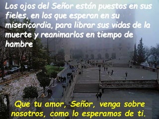 Los ojos del Señor están puestos en sus
fieles, en los que esperan en su
misericordia, para librar sus vidas de la
muerte ...