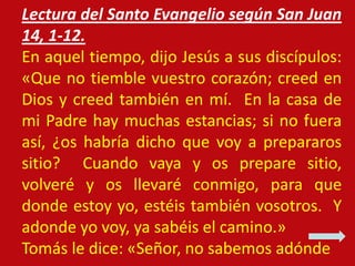 Lectura del Santo Evangelio según San Juan
14, 1-12.
En aquel tiempo, dijo Jesús a sus discípulos:
«Que no tiemble vuestro...