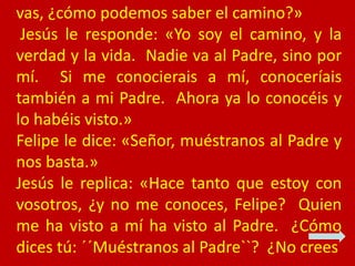 vas, ¿cómo podemos saber el camino?»
Jesús le responde: «Yo soy el camino, y la
verdad y la vida. Nadie va al Padre, sino ...