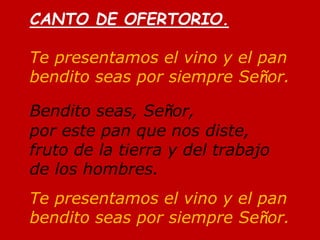 CANTO DE OFERTORIO.
Te presentamos el vino y el pan
bendito seas por siempre Señor.
Bendito seas, Señor,
por este pan que ...