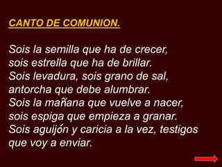 CANTO DE COMUNION.
Sois la semilla que ha de crecer,
sois estrella que ha de brillar.
Sois levadura, sois grano de sal,
an...