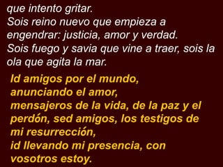 que intento gritar.
Sois reino nuevo que empieza a
engendrar: justicia, amor y verdad.
Sois fuego y savia que vine a traer...
