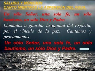 SALUDO Y MONICION
CANTO MIENTRAS LA ASPERSIÓN DEL AGUA.
Un sólo Señor, una sola fe, un sólo
bautismo, un sólo Dios y Padre...