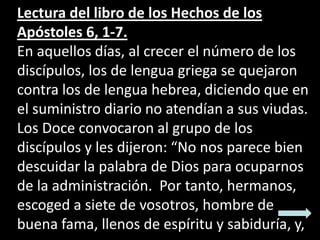 Lectura del libro de los Hechos de los
Apóstoles 6, 1-7.
En aquellos días, al crecer el número de los
discípulos, los de l...