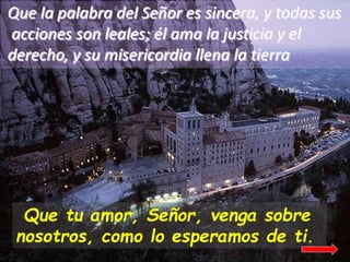 Que la palabra del Señor es sincera, y todas sus
acciones son leales; él ama la justicia y el
derecho, y su misericordia l...