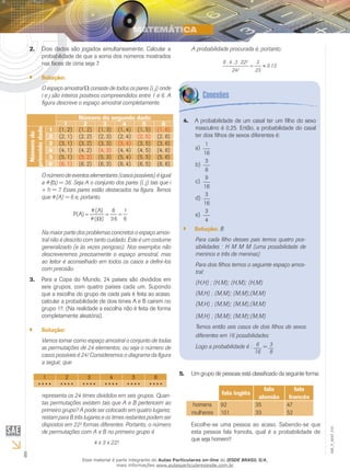 6
EM_V_MAT_015
Dois dados são jogados simultaneamente. Calcular a2.	
probabilidade de que a soma dos números mostrados
nas faces de cima seja 7.
Solução:``
O espaço amostral Ω consiste de todos os pares (i, j) onde
i e j são inteiros positivos compreendidos entre 1 e 6. A
figura descreve o espaço amostral completamente.
Número do segundo dado
1 2 3 4 5 6
Númerodo
primeidodado
1 (1, 2) (1, 2) (1, 3) (1, 4) (1, 5) (1, 6)
2 (2, 1) (2, 2) (2, 3) (2, 4) (2, 5) (2, 6)
3 (3, 1) (3, 2) (3, 3) (3, 4) (3, 5) (3, 6)
4 (4, 1) (4, 2) (4, 3) (4, 4) (4, 5) (4, 6)
5 (5, 1) (5, 2) (5, 3) (5, 4) (5, 5) (5, 6)
6 (6, 1) (6, 2) (6, 3) (6, 4) (6, 5) (6, 6)
O número de eventos elementares (casos possíveis) é igual
a #( ) = 36. Seja A o conjunto dos pares (i, j) tais que i
+ h = 7. Esses pares estão destacados na figura. Temos
que #(A) = 6 e, portanto,
6
1
36
6
)(#
(A)#
P(A) ==
Ω
=
Na maior parte dos problemas concretos o espaço amos-
tral não é descrito com tanto cuidado. Este é um costume
generalizado (e às vezes perigoso). Nos exemplos não
descreveremos precisamente o espaço amostral, mas
ao leitor é aconselhado em todos os casos a defini-los
com precisão.
Para a Copa do Mundo, 24 países são divididos em3.	
seis grupos, com quatro países cada um. Supondo
que a escolha do grupo de cada país é feita ao acaso,
calcular a probabilidade de dois times A e B caírem no
grupo 1?. (Na realidade a escolha não é feita de forma
completamente aleatória).
Solução:``
Vamos tomar como espaço amostral o conjunto de todas
as permutações de 24 elementos; ou seja o número de
casos possíveis é 24! Consideremos o diagrama da figura
a seguir, que
1 2 3 4 5 6
• • • • • • • • • • • • • • • • • • • • • • • •
representa os 24 times divididos em seis grupos. Quan-
tas permutações existem tais que A e B pertencem ao
primeiro grupo? A pode ser colocado em quatro lugares;
restam para B três lugares e os times restantes podem ser
dispostos em 22! formas diferentes. Portanto, o número
de permutações com A e B no primeiro grupo é
4 x 3 x 22!
A probabilidade de um casal ter um filho do sexo4.	
masculino é 0,25. Então, a probabilidade do casal
ter dois filhos de sexos diferentes é:
1
16
a)	
3
8
b)	
9
16
c)	
3
16
d)	
3
4
e)	
Solução:`` B
Para cada filho desses pais temos quatro pos-
sibilidades : H M M M (uma possibilidade de
meninos e três de meninas)
Para dois filhos temos o seguinte espaço amos-
tral:
(H,H) ; (H,M); (H,M); (H,M)
(M,H) ; (M,M); (M,M);(M,M)
(M,H) ; (M,M); (M,M);(M,M)
(M,H) ; (M,M); (M,M);(M,M)
Temos então seis casos de dois filhos de sexos
diferentes em 16 possibilidades:
Logo a probabilidade é : 6
16
= 3
8
A probabilidade procurada é, portanto:
0.13.
23
3
24!
22!.3.4.6
≈=
Um grupo de pessoas está classificado da seguinte forma:5.	
fala inglês
fala
alemão
fala
francês
homens
mulheres
92
101
35
33
47
52
Escolhe-se uma pessoa ao acaso. Sabendo-se que
esta pessoa fala francês, qual é a probabilidade de
que seja homem?
Esse material é parte integrante do Aulas Particulares on-line do IESDE BRASIL S/A,
mais informações www.aulasparticularesiesde.com.br
 