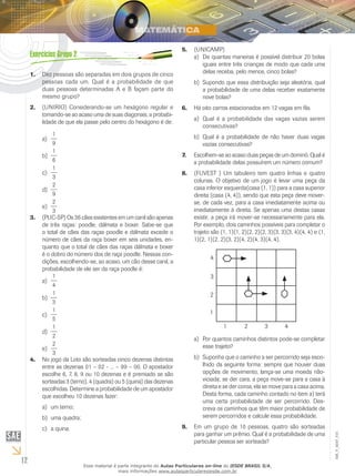 12
EM_V_MAT_015
Dez pessoas são separadas em dois grupos de cinco1.	
pessoas cada um. Qual é a probabilidade de que
duas pessoas determinadas A e B façam parte do
mesmo grupo?
(UNIRIO) Considerando-se um hexágono regular e2.	
tomando-se ao acaso uma de suas diagonais, a probabi-
lidade de que ela passe pelo centro do hexágono é de:
1
9
a)	
1
6
b)	
1
3
c)	
2
9
d)	
2
3
e)	
(PUC-SP) Os 36 cães existentes em um canil são apenas3.	
de três raças: poodle, dálmata e boxer. Sabe-se que
o total de cães das raças poodle e dálmata excede o
número de cães da raça boxer em seis unidades, en-
quanto que o total de cães das raças dálmata e boxer
é o dobro do número dos de raça poodle. Nessas con-
dições, escolhendo-se, ao acaso, um cão desse canil, a
probabilidade de ele ser da raça poodle é:
1
4
a)	
1
3
b)	
1
5
c)	
1
2
d)	
	e)	
2
3
No jogo da Loto são sorteadas cinco dezenas distintas4.	
entre as dezenas 01 – 02 - ... – 99 – 00. O apostador
escolhe 6, 7, 8, 9 ou 10 dezenas e é premiado se são
sorteadas 3 (terno), 4 (quadra) ou 5 (quina) das dezenas
escolhidas. Determine a probabilidade de um apostador
que escolheu 10 dezenas fazer:
um terno;a)	
uma quadra;b)	
a quina.c)	
(UNICAMP)5.	
De quantas maneiras é possível distribuir 20 bolasa)	
iguais entre três crianças de modo que cada uma
delas receba, pelo menos, cinco bolas?
Supondo que essa distribuição seja aleatória, qualb)	
a probabilidade de uma delas receber exatamente
nove bolas?
Há oito carros estacionados em 12 vagas em fila.6.	
Qual é a probabilidade das vagas vazias serema)	
consecutivas?
Qual é a probabilidade de não haver duas vagasb)	
vazias consecutivas?
Escolhem-se ao acaso duas peças de um dominó. Qual é7.	
a probabilidade delas possuírem um número comum?
(FUVEST ) Um tabuleiro tem quatro linhas e quatro8.	
colunas. O objetivo de um jogo é levar uma peça da
casa inferior esquerda(casa (1, 1)) para a casa superior
direita (casa (4, 4)), sendo que esta peça deve mover-
se, de cada vez, para a casa imediatamente acima ou
imediatamente à direita. Se apenas uma destas casas
existir, a peça irá mover-se necessariamente para ela.
Por exemplo, dois caminhos possíveis para completar o
trajeto são (1, 1)(1, 2)(2, 2)(2, 3)(3, 3)(3, 4)(4, 4) e (1,
1)(2, 1)(2, 2)(3, 2)(4, 2)(4, 3)(4, 4).
Por quantos caminhos distintos pode-se completara)	
esse trajeto?
Suponha que o caminho a ser percorrido seja esco-b)	
lhido da seguinte forma: sempre que houver duas
opções de movimento, lança-se uma moeda não-
viciada; se der cara, a peça move-se para a casa à
direita e se der coroa, ela se move para a casa acima.
Desta forma, cada caminho contado no item a) terá
uma certa probabilidade de ser percorrido. Des-
creva os caminhos que têm maior probabilidade de
serem percorridos e calcule essa probabilidade.
Em um grupo de 10 pessoas, quatro são sorteadas9.	
para ganhar um prêmio. Qual é a probabilidade de uma
particular pessoa ser sorteada?
Esse material é parte integrante do Aulas Particulares on-line do IESDE BRASIL S/A,
mais informações www.aulasparticularesiesde.com.br
 
