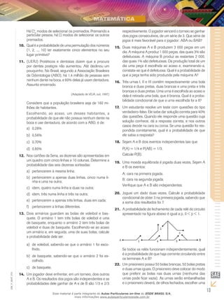 13
EM_V_MAT_015
Há C4
10
modos de selecionar os premiados. Premiando a
particular pessoa, há modos de selecionar os outros
premiados.
Qual é a probabilidade de uma permutação dos números10.	
(1, 2, ..., 10) ter exatamente cinco elementos no seu
lugar primitivo?
(UERJ) Protéticos e dentistas dizem que a procura11.	
por dentes postiços não aumentou. Até declinou um
pouquinho. No Brasil, segundo a Associação Brasileira
de Odontologia (ABO), há 1,4 milhão de pessoas sem
nenhum dente na boca, e 80% delas já usam dentadura.
Assunto encerrado.
(Adaptado de VEJA, out. 1997.)
Considere que a população brasileira seja de 160 mi-
lhões de habitantes.
Escolhendo, ao acaso, um desses habitantes, a
probabilidade de que ele não possua nenhum dente na
boca e use dentadura, de acordo com a ABO, é de:
0,28%a)	
0,56%b)	
0,70%c)	
0,80%d)	
Nos cartões da Sena, as dezenas são apresentadas em12.	
um quadro com cinco linhas e 10 colunas. Determine a
probabilidade das seis dezenas sorteadas:
pertencerem à mesma linha;a)	
pertencerem a apenas duas linhas, cinco numa li-b)	
nha e uma na outra;
idem, quatro numa linha e duas na outra;c)	
idem, três numa linha e três na outra;d)	
pertencerem a apenas três linhas, duas em cada;e)	
pertencerem a linhas diferentes.f)	
Dois armários guardam as bolas de voleibol e bas-13.	
quete. O armário 1 tem três bolas de voleibol e uma
de basquete, enquanto o armário 2 tem três bolas de
voleibol e duas de basquete. Escolhendo-se ao acaso
um armário e, em seguida, uma de suas bolas, calcule
a probabilidade dela ser:
de voleibol, sabendo-se que o armário 1 foi esco-a)	
lhido.
de basquete, sabendo-se que o armário 2 foi es-b)	
colhido.
de basquete.c)	
Um jogador deve enfrentar, em um torneio, dois outros14.	
A e B. Os resultados dos jogos são independentes e as
probabilidades dele ganhar de A e de B são 1/3 e 2/3
respectivamente. O jogador vencerá o torneio se ganhar
dois jogos consecutivos, de um série de 3. Que série de
jogos é mais favorável para o jogador: ABA ou BAB?
Duas máquinas A e B produzem 3 000 peças em um15.	
dia. A máquina A produz 1 000 peças, das quais 3% são
defeituosas. A máquina B produz as restantes 2 000,
das quais 1% são defeituosas. Da produção total de um
dia uma peça é escolhida ao acaso e, examinando-a,
constata-se que é defeituosa. Qual é a probabilidade de
que a peça tenha sido produzida pela máquina A?
Três urnas I, II e III contêm respectivamente uma bola16.	
branca e duas pretas, duas brancas e uma preta e três
brancas e duas pretas. Uma urna é escolhida ao acaso e
dela é retirada uma bola, que é branca. Qual é a proba-
bilidade condicional de que a urna escolhida foi a II?
Um estudante resolve um teste com questões do tipo17.	
verdadeiro-falso. Ele sabe dar solução correta para 40%
das questões. Quando ele responde uma questão cuja
solução conhece, dá a resposta correta, e nos outros
casos decide na cara ou coroa. Se uma questão foi res-
pondida corretamente, qual é a probabilidade de que
ele sabia a resposta?
Sejam A e B dois eventos independentes tais que18.	
P(A) = 1/4 e P(A∪B) = 1/3.
Calcule P(B).
Uma moeda equilibrada é jogada duas vezes. Sejam A19.	
e B os eventos:
A: cara na primeira jogada.
B: cara na segunda jogada.
Verifique que A e B são independentes.
Joguei um dado duas vezes. Calcule a probabilidade20.	
condicional de obter 3 na primeira jogada, sabendo que
a soma dos resultados foi 7.
A probabilidade de fechamento de cada relé do circuito21.	
apresentado na figura abaixo é igual a p, 0 < p < 1.
Se todos os relés funcionam independentemente, qual
é a probabilidade de que haja corrente circulando entre
os terminais A e B?
Um prisioneiro possui 50 bolas brancas, 50 bolas pretas22.	
e duas urnas iguais. O prisioneiro deve colocar do modo
que preferir as bolas nas duas urnas (nenhuma das
urnas pode ficar vazia). As urnas serão embaralhadas
e o prisioneiro deverá, de olhos fechados, escolher uma
Esse material é parte integrante do Aulas Particulares on-line do IESDE BRASIL S/A,
mais informações www.aulasparticularesiesde.com.br
 