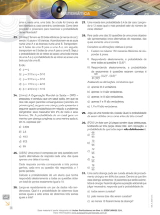 14
EM_V_MAT_015
urna e, nesta urna, uma bola. Se a bola for branca ele
será libertado e, caso contrário, condenado. Como deve
proceder o prisioneiro para maximizar a probabilidade
de ser libertado?
(Unifesp) Tomam-se 20 bolas idênticas (a menos da cor),23.	
sendo 10 azuis e 10 brancas. Acondicionam-se as azuis
numa urna A e as brancas numa urna B. Transportam-
se 5 bolas da urna B para a urna A e, em seguida,
transportam-se 5 bolas da urna A para a urna B. Seja p
a probabilidade de se retirar ao acaso uma bola branca
da urna A e q a probabilidade de se retirar ao acaso uma
bola azul da urna B.
Então:
p = qa)	
p = 2/10 e q = 3/10b)	
p = 3/10 e q = 2/10c)	
p = 1/10 e q = 4/10d)	
p = 4/10 e q = 1/10e)	
(Unirio) A Organização Mundial da Saúde – OMS –24.	
pesquisou e concluiu que um casal sadio, em que os
dois não sejam parentes consanguíneos (parentes em
primeiro grau), ao gerar uma criança, pode apresentar o
seguinte quadro probabilístico em relação a problemas
congênitos: sexo masculino tem 2% de risco e sexo
feminino, 3%. A probabilidade de um casal gerar um
menino com doença congênita ou uma menina sadia é,
em %, expressa por:
0,485a)	
2,5b)	
49,5c)	
97,5d)	
99e)	
(UERJ) Uma prova é composta por seis questões com25.	
quatro alternativas de resposta cada uma, das quais
apenas uma delas é correta.
Cada resposta correta corresponde a três pontos
ganhos; cada erro ou questão não respondida, a 1
ponto perdido.
Calcule a probabilidade de um aluno que tenha
respondido aleatoriamente a todas as questões obter
um total de pontos exatamente igual a 10.
Lança-se repetidamente um par de dados não ten-26.	
denciosos. Qual é a probabilidade de obtermos duas
somas iguais a sete antes de obtermos três somas
iguais a três?
Uma moeda tem probabilidade 0,4 de dar cara. Lançan-27.	
do-a 12 vezes qual o mais provável valor do número de
caras obtidas?
Para cada uma das 30 questões de uma prova objetiva28.	
são apresentadas cinco alternativas de respostas, das
quais somente uma é correta.
Considere as afirmações relativas à prova:
Existem no máximo 150 maneiras diferentes de res-I.	
ponder à prova.
Respondendo aleatoriamente, a probabilidade deII.	
errar todas as questões é (0,8)30
.
Respondendo aleatoriamente, a probabilidadeIII.	
de exatamente 8 questões estarem corretas é
30!
8! (22)!
(0,2)8
. (0,8)22
Analisando as afirmações, concluímos que:
apenas III é verdadeira.a)	
apenas I e II são verdadeiras.b)	
apenas I e III são verdadeiras.c)	
apenas II e III são verdadeiras.d)	
I, II e III são verdadeiras.e)	
Joga-se uma moeda não-viciada. Qual é a probabilidade29.	
de serem obtidas cinco caras antes de três coroas?
(FGV) Um lote com 20 peças contém duas defeituosas.30.	
Sorteando-se três peças desse lote, sem reposição, a
probabilidade de que todas sejam não defeituosas é:
68
95
a)	
70
95
b)	
72
95
c)	
74
95
d)	
76
95
e)	
Uma certa doença pode ser curada através de procedi-31.	
mento cirúrgico em 80% dos casos. Dentre os que têm
essa doença, sorteamos 15 pacientes que serão subme-
tidos à cirurgia. Fazendo alguma suposição adicional que
julgar necessária, responda qual a probabilidade de:
todos serem curados?a)	
pelo menos dois não serem curados?b)	
ao menos 10 ficarem livres da doença?c)	
Esse material é parte integrante do Aulas Particulares on-line do IESDE BRASIL S/A,
mais informações www.aulasparticularesiesde.com.br
 