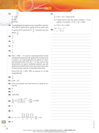 18
EM_V_MAT_015
13.	
0,75a)	
0,4b)	
0,325c)	
A probabilidade do jogador vencer se escolher a primeira14.	
série ABA é (ganha de A, ganha de B ou perde para
A, ganha de B e ganha de A) 10
27
, enquanto que para
BAB é 8
27
.
3
5
15.	 	
5
12
16.	 	
4
7
17.	
1
9
18.	
P(A) = P(B) = 1/2, pois em cada lançamento há dois19.	
resultados possíveis que são igualmente prováveis (cara
e coroa) e, em cada lançamento há apenas um resul-
tado favorável (cara). P(A∪B) = 1/4, pois, para os dois
lançamentos, há quatro resultados possíveis que são
igualmente prováveis (cara-cara, cara-coroa, coroa-cara
e coroa-coroa) e apenas um favorável (cara-cara).
Como P(A∩B) = P(A). P(B) os eventos A e B são
independentes.
1
6
20.	
p.(2p – p21.	 2
)2
Uma urna recebe uma bola branca e a outra as ou-22.	
tras 99.
A23.	
C24.	
135/4 09625.	
9492,0
256
243
4
1
4
3
.C
k4k
k
4
4
2k
≅=











–
=
∑26.	
527.	
D28.	
p29.	 5
+ p6
+ p7
= 223,0
128
29
2
7
7
2
6
7
2
5
7
777
≈=






+






+






A30.	
31.	
P (D = 15) = 0,035=(0,8)a)	 15
.
P (pelo menos dois não serem curados) = P (nob)	
máximo 13 curados) = P (D ≤ 15) = 0,833.
P (Dc)	 ≥ 10) = 0,939.
2n - k
n
1
2
2n - k
32.	
EM_V_MAT_015.indd 18 25/2/2009 14:58:32
Esse material é parte integrante do Aulas Particulares on-line do IESDE BRASIL S/A,
mais informações www.aulasparticularesiesde.com.br
 