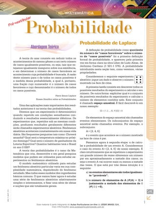 1
EM_V_MAT_015
Probabilidade
A teoria do azar consiste em reduzir todos os
acontecimentos do mesmo gênero a um certo número
de casos igualmente possíveis, ou seja, tais que es-
tejamos igualmente inseguros sobre sua existência,
e em determinar o número de casos favoráveis ao
acontecimento cuja probabilidade é buscada. A razão
deste número para o de todos os casos possíveis é
a medida dessa probabilidade, a qual é, portanto,
uma fração cujo numerador é o número de casos
favoráveis e cujo denominador é o número de todos
os casos possíveis.
Pierre Simon Laplace
Ensaio filosófico sobre as Probabilidades
Uma das aplicações mais importantes dos resul-
tados anteriores é na teoria das probabilidades.
Diremos que um experimento é determinístico
quando repetido em condições semelhantes con-
duzindo a resultados essencialmente idênticos. Os
experimentos que, repetidos sob as mesmas condi-
ções, produzem resultados geralmente diferentes
serão chamados experimentos aleatórios. Fenômenos
aleatórios acontecem constantemente em nossa vida
diária. São frequentes perguntas tais como: Choverá
amanhã? Qual será a temperatura máxima no próxi-
mo domingo? Qual será o número de ganhadores da
Loteria Esportiva? Quantos habitantes terá o Brasil
no ano 2 020?
A teoria das probabilidades é o ramo da Ma-
temática que cria, desenvolve e em geral pesquisa
modelos que podem ser utilizados para estudar ex-
perimentos ou fenômenos aleatórios.
O modelo matemático utilizado para estudar
um fenômeno aleatório particular varia em sua com-
plexidade matemática, dependendo do fenômeno
estudado. Mas todos esses modelos têm ingredientes
básicos comuns. O que vamos fazer agora é estudar
uma série de fenômenos aleatórios relativamente
simples e interessantes, e fixar uma série de ideias
e noções que são totalmente gerais.
Probabilidade de Laplace
A definição de probabilidade como quociente
do número de “casos favoráveis” sobre o núme-
ro de “casos possíveis” foi a primeira definição
formal de probabilidade, e apareceu pela primeira
vez em forma clara na obra Líber de Ludo Aleae, de
Jerônimo Cardano (1 501-1 576). A probabilidade
introduzida nesta seção tem, como veremos, várias
propriedades.
Consideremos o seguinte experimento
aleatório: jogue um dado e observe o número
mostrado na face de cima.
A primeira tarefa consiste em descrever todos os
possíveis resultados do experimento e calcular o seu
número. De outra forma: explicitar qual é o conjunto
de possíveis resultados do experimento e calcular o
número de elementos contidos nele. Este conjunto
é chamado espaço amostral. É fácil descrevê-lo em
nosso exemplo:
6)(#6},...,2,{1, =Ω=Ω
Os elementos do espaço amostral são chamados
eventos elementares. Os subconjuntos do espaço
amostral serão chamados eventos. Por exemplo, o
subconjunto
A={2, 4, 6}
é o evento que acontece se o número mostrado
na face de cima é par.
Passamos agora à segunda etapa: a de calcu-
lar a probabilidade de um evento A. Consideremos
o caso do evento A={2, 4, 6} de nosso exemplo. É
claro intuitivamente que se repetimos o experimento
um grande número de vezes obteremos um número
par em aproximadamente a metade dos casos; ou
seja o evento A vai ocorrer mais ou menos a metade
das vezes. O que está por trás dessa intuição é o
seguinte:
os eventos elementares são todos igualmen-a)	
te “prováveis”.
o número de elementos de A (#(A) = 3) éb)	
justamente a metade dos elementos de
(#( ) =6).
Esse material é parte integrante do Aulas Particulares on-line do IESDE BRASIL S/A,
mais informações www.aulasparticularesiesde.com.br
 