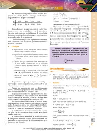 5
EM_V_MAT_015
As probabilidades para os outros valores de C
podem ser obtidas de modo análogo, resultando na
seguinte função de probabilidades:
C 100	 150	 200	 250
pI
0,729 	 0,243 	 0,027 	 0,001
Dessa forma, o comportamento da variável de
interesse pode ser estudado através da associação
de cada custo com sua probabilidade de ocorrência.
Essa informação pode auxiliar na previsão de gastos
e na elaboração de orçamentos.
Consideremos agora um experimento com ape-
nas dois resultados possíveis, que chamaremos de
sucesso e fracasso.
Exemplos``
Jogamos uma moeda não-viciada e atribuímos su-a)	
cesso = cara, e fracasso = coroa.
Jogamos um dado não-viciado e atribuímos sucessob)	
= o resultado é 5 ou 6 e fracasso = o resultado é
1,2,3 ou 4.
De uma urna que contém seis bolas brancas e qua-c)	
tro bolas pretas, sacamos uma bola e atribuímos
sucesso = a bola é preta, e fracasso = a bola é
branca.
	 Chamamos de p, a probabilidade de sucesso e q
= 1 – p, a probabilidade de fracasso. Nos nossos
exemplos os valores de p são
1
2
,
2
6
e
4
10 , respec-
tivamente.
Suponhamos agora que façamos repetições
(provas) do nosso experimento, realizando-o um
número fixo: n vezes.
Assim, por exemplo, no caso n = 3 jogamos a
moeda três vezes, jogamos o dado três vezes, saca-
mos sucessivamente três bolas da urna.
Suponhamos ainda que a probabilidade p de
sucesso mantenha-se constante ao longo das provas.
Isso, no exemplo a, significa que a probabilidade de
obter cara em qualquer dos lançamentos é 1/2.
Suponhamos finalmente que as provas sejam
independentes, isto é, que o conhecimento dos resul-
tados de algumas provas não altere as probabilidades
dos resultados das demais. Isso, no exemplo c, signi-
fica que as bolas são sacadas com reposição.
O problema que queremos resolver é o seguin-
te: qual é a probabilidade de obtermos k sucessos
nessas n provas?
A probabilidade de nessas n provas obtermos
k sucessos e, em uma ordem predeterminada, por
exemplo, os sucessos nas k primeiras provas e os
fracassos nas demais:
ΣSS ... S	 FF ... F
k vezes n - k vezes
Σppp ... p . (1 – p)...(1 – p) = pk
(1 – p)n – k
,
k fatores n - k fatores
pois as provas são independentes.
É claro que, em outra ordem, a probabilidade
seria a mesma, pois apenas a ordem dos fatores se
alteraria. A probabilidade de obtermos k sucessos e
n – k fracassos em qualquer ordem é pk
(1– p)n–k
mul-
tiplicado pelo número de ordem possíveis que é
n
k
(para escolher uma ordem basta escolher em quais
das n provas ocorrerão os k sucessos). Acabamos
de provar o
Teorema binominal: a probabilidade de
ocorrerem exatamente k sucessos em uma
sequência de n provas independentes, na qual
a probabilidade de sucesso em cada prova é
p, igual a:
n
k
pk
(1– p)n–k
Três moedas são jogadas simultaneamente. Qual é a1.	
probabilidade de obter duas caras? Qual é a probabili-
dade de obter pelo menos duas coroas?
Solução:``
Vamos indicar com H, cara, e com T, coroa. O espaço
amostral é então
= {(H H H), (H H T), (H T H), (H T T), (T H H), (T H
T), (T T H), (T T T)}
Donde:
#( ) = casos possíveis = 8.
Se A indica o evento “obter duas caras” temos que
A = {(H H T), (H T H), (T H H)}
Assim #(A) e, portanto:
.
8
3
)(#
(A)#
P(A) =
Ω
=
Se B denota o evento “obter pelo menos duas caras”
temos
B = {(H H T), (H T H), (T H H), (H H H)}.
Resulta que
2
1
8
4
P(B)e4(B)# ===
Esse material é parte integrante do Aulas Particulares on-line do IESDE BRASIL S/A,
mais informações www.aulasparticularesiesde.com.br
 