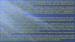 стимулирования на стадии тестирования технологий разработки месторождений. Кстати, подобный подход использовался за 
рубежом: именно государство начинало программы по трудноизвлекаемым запасам, а уже потом подтягивались частные 
компании (впрочем, в США государство и бизнес часто шли наперегонки). И здесь успех может привести к революции, 
аналогичной той, что уже произошла в сланцевом газе. 
У нас есть нефтяные компании, которые применяют собственные технологии, есть ряд проектов с привлечением 
иностранных инвесторов и специалистов. Например, "Роснефть" подписала соглашение с Exxon по разработке баженовской 
свиты. Кроме того, есть ЛУКОЙЛ с его дочерней структурой РИТЭК, разрабатывающей технологию внутрипластового 
горения, "Сургутнефтегаз", "Татнефть", занимающаяся высоковязкими нефтями. Можно говорить и о "Зарубежнефти", в 
структуру которой вошло НПО "Нефтеотдача". В конце прошлого года о своем намерении заниматься трудноизвлекаемыми 
нефтями объявила и "Газпром нефть". 
BG: Технологии у западных компаний более развиты? 
С. Д.: Да. У наших компаний вопрос о разработке месторождений трудноизвлекаемой нефти остро не стоял: хватало 
традиционных запасов. Нетрадиционные запасы рассматривались в исключительных случаях, на долгосрочную перспективу. 
BG: Разработка сланцевого газа в США фактически произвела революцию, резко увеличив предложение на рынке. Со 
сланцевой нефтью такого пока не произошло. В чем причина? 
С. Д.: На самом деле за четыре года добыча нефти в США выросла почти вдвое - с примерно 200 млн тонн до 361 млн тонн. 
В основном за счет того, что технологии, апробированные на сланцевом газе (гидроразрыв пласта, горизонтальное бурение 
и т. д.), стали применяться и к нефтесодержащим сланцам. А дальше включается эффект масштабирования. Немаловажна и 
поддержка государства, особенно на начальной стадии. И в США, и, например, в Норвегии на начальной стадии (в 1970- 
1990-х годах) государство помогало бизнесу развивать пилотные технологии. Затем уже переходили от прямого бюджетного 
финансирования к косвенному, например через налоговые льготы. 
BG: Следует ли ожидать в ближайшее время, например в течение пяти лет, заметного роста добычи трудноизвлекаемой 
нефти и в России? 
С. Д.: В этот период вряд ли. Даже для того, чтобы начать обустройство инфраструктуры, этого времени не хватит. Скорее 
здесь речь идет о сроках порядка десяти лет. Конечно, объем добычи трудноизвлекаемой нефти в России постепенно будет 
расти, но не такими темпами, как в США. Хотя, я думаю, и у американцев все не так уж быстро будет развиваться. У нас есть 
еще значительное количество остаточных запасов традиционной нефти, которые надо отрабатывать. 
 