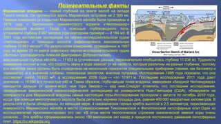 Познавательные факты 
Марианская впадина — самый глубокий на земле желоб на западе 
Тихого океана. Он протянулся вдоль Марианских островов на 2 500 км. 
Первые измерения (и открытие) Марианского жёлоба были проведены в 
1875 году с британского трехмачтового корвета «Челленджер» 
(«Бросающий вызов»). Тогда, с помощью глубоководного лота, 
установили глубину 8 367 метров (при повторном промере — 8 184 м)[. В 
1951 году английская экспедиция на научно-исследовательском судне 
«Челленджер» с помощью эхолота зафиксировала максимальную 
глубину 10 863 метра[1]. По результатам измерений, проведённых в 1957 
году во время 25-го рейса советского научно-исследовательского судна 
«Витязь» (руководитель Алексей Дмитриевич Добровольский), 
максимальная глубина жёлоба — 11 023 м (уточнённые данные, первоначально сообщалась глубина 11 034 м). Трудность 
измерения состоит в том, что скорость звука в воде зависит от её свойств, которые различны на разных глубинах, поэтому 
эти свойства также должны быть определены на нескольких горизонтах специальными приборами (такими, как батометр и 
термометр), и в значение глубины, показанное эхолотом, внесена поправка. Исследования 1995 года показали, что она 
составляет около 10 920 м[5], а исследования 2009 года — что 10 971 м. Последние исследования 2011 года дают 
значение — 10 994 м с точностью ±40 м. Таким образом, глубочайшая точка впадины, именуемая «Бездной Челленджера» 
находится дальше от уровня моря, чем гора Эверест — над ним.Следует отметить, что последние исследования, 
проведённые американской океанографической экспедицией из университета Нью-Гэмпшира (США), обнаружили на 
поверхности дна Марианской впадины самые настоящие горы.Исследования проходили с августа по октябрь 2010 года, 
когда при помощи многолучевого эхолота была детально изучена площадь дна, равная 400 000 квадратных километров. В 
результате и были обнаружены, по меньшей мере, 4 океанических горных хребта высотой в 2,5 километра, пересекающих 
поверхность Марианского жёлоба в месте соприкосновения Тихоокеанской и Филиппинской литосферных плит.Один из 
исследователей прокомментировал это так: «В этом месте геологическое строение океанической земной коры очень 
сложное… Эти хребты сформировались около 180 миллионов лет назад в процессе постоянного движения литосферных 
плит. https://ru.wikipedia.org 
 