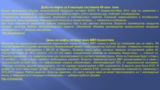 Добыча нефти за 9 месяцев составила 60 млн. тонн 
Индекс физического объема промышленной продукции составил 99,8%. В январе-сентябре 2014 года по сравнению с 
аналогичным периодом 2013 года уменьшилась добыча нефти, угля и железных руд, сообщает статведомство. 
«Сократилось производство табачных, резиновых и пластмассовых изделий. Снижение зафиксировано в Актюбинской, 
Атырауской, Кызылординской, Павлодарской областях и городе Астана», — говорится в сообщении. 
При этом отмечается увеличение добычи природного газа и руд цветных металлов. Возросло производство продуктов 
питания, напитков, бумаги, автотранспортных средств. Увеличение объемов производства промышленной продукции 
наблюдалось в 11 регионах республики. 
.http://tengrinews.kz 
Цены на нефть потянут вниз ВВП Казахстана 
Министерство национальной экономики пересмотрит планы по росту ВВП страны в связи со снижением цен на нефть. Об 
этом на брифинге в Службе Центральных Коммуникаций заявил глава ведомства Ерболат Досаев. «Наверное очевидно мы 
видим, что цена приблизилась к $91,20 за баррель. Вопросы курса рубля, которые перешли исторический рубеж 40, 
опустились вчера до 39,9, понятно, что это все имеет определенное влияние на экономику Казахстана», — отметил он. 
Министр подчеркнул, что правительством уже пересматриваются соответствующие планы. Итоги за 9 месяцев будут готовы к 
15 октября — тогда и будут приняты необходимые решения. Вопросы пересмотра роста ВВП рассматриваются в связи с 
конъюнктурой которая есть, что нефтегазовая отрасль обеспечивает, обеспечивающий 70% от национальной экономики. 
«Поэтому хотелось заранее предупредить, что тот коридор среднегодовой в $95 сохраняется. В августе цена была $107. Я 
думаю, что если цена упадет до $90, то в среднем она будет в районе $100, поэтому параметры поменяются, связанные с 
2015-2017 годами. Работа ведется . Если вы заметили, что никто сегодня даже не может прогнозировать на 1 календарный 
месяц, в зависимости от ситуации в геополитики», — добавил Ерболат Досаев. 
http://oilnews.kz 
 