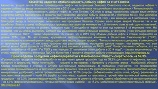 Казахстан надеется стабилизировать добычу нефти за счет Тенгиза 
Казахстан, второй после России производитель нефти на территории бывшего Советского союза, надеется избежать 
падения добычи до ввода гигантского Кашагана в 2016 году, рассчитывая на крупнейшего производителя - Тенгизшевройл. 
Казахстан надеется стабилизировать добычу нефти за счет Тенгиза. Об этом в среду журналистам сказал вице-министр 
энергетики Магзум Мирзагалиев. В прошлом году Казахстан увеличил добычу нефти до 81,7 миллиона тонн с 79,2 миллиона 
тонн годом ранее и рассчитывал на существенный рост добычи нефти в 2014 году - как минимум на 8 миллионов тонн - 
благодаря вводу в эксплуатацию гигантского месторождения Кашаган. Однако из-за серии аварий Кашаган так и не 
заработал. Власти страны пообещали рост производства сырья как минимум на 1,5 миллиона тонн за счёт других компаний, 
но позже опустили прогноз на уровень прошлого года. "План добычи нефти на этот год остается 81,8 миллиона тонн. Мы 
ожидаем, что мы планы выполним. Сегодня мы изыскиваем дополнительные резервы, в частности, у нас большое влияние 
имеет компания ТШО", - сказал Мирзагалиев. Он сказал, что в 2015 году объемы добычи нефти в стране сохранятся на 
уровне 2014 года. По его словам, крупнейшая нефтедобывающая компания в Казахстане Тенгизшевройл (ТШО), 
остановившая на плановый ремонт завод подготовки нефти, ускорит процесс: "Там есть несколько сценариев, в зависимости 
от количества трещин... У них очень грамотно все распланировано, последние данные говорят, что возможно, что этот 
ремонт можно будет провести за 23-28 дней, и (он) закончится раньше на 18-20 дней". Ранее компания сообщила, что на 
ремонт потребуется 45 дней. "По ТШО у нас порядка 27 миллионов (план добычи в 2014 году)", - сказал вице-министр. По 
итогам первой половины этого года ТШО на более чем 4 процента сократил добычу углеводородов. http://miningnews.kz 
Производство продуктов нефтепереработки в Жамбылской области сократилось на 59,3% 
«Производство продуктов нефтепереработки не достигают уровня прошлого года на 59,3% (дистилляты нефтяные, топливо 
моторное и дизельное, мазут топочный)», — сказано в материалах к брифингу с участием акима Жамбылкой области 
Карима Кокрекбаева в столице в Службе Центральных Коммуникаций. В сообщении отмечается, что производство 
химической промышленности не достигают уровня прошлого года на 4,7% (ортофосфорная кислота, триполифосфат натрия, 
минеральные удобрения), легкой промышленности – на 33,3% (шерсть гребнечесанная, шкура, кожа, обувь), резиновых и 
пластмассовых изделий – на 64,9% (трубы из пластмасс, изделия из пластмасс), прочей неметаллической минеральной 
продукции – на 3,3% (кирпичи керамические, бетон, изделия из цемента и бетона, камень обработанный), металлургической 
– на 8,7% (ферросиликомарганец), готовых металлических изделий – на 11,2% (металлоконструкции строительные сборные). 
http://oilnews.kz 
 