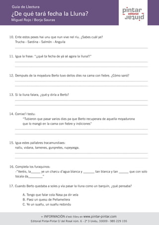 + INFORMACIÓN d’esti llibru en www.pintar-pintar.com 
Editorial Pintar-Pintar C/ del Rosal núm. 6 - 2º 3 Uviéu, 33009 - 985 229 155 
¿De qué tará fecha la Lluna? 
Miguel Rojo / Borja Sauras 
Guía de Llectura 
Ente estos pexes hai unu que nun vive nel ríu. ¿Sabes cuál ye? 
Trucha - Sardina - Salmón - Anguila 
10. 
Igua la frase: “¡¡qué ta fecha de yá sé agora la lluna!!” 
11. 
Dempués de la moyadura Berto tuvo dellos díes na cama con fiebre. ¿Cómo sanó? 
12. 
Si la lluna falara, ¿qué-y diría a Berto? 
13. 
Corrixe’l testu: 
14. 
“Tubieron que pasar varios dies pa que Berto recuperara de aquella moyadurona que lo mangó en la cama con fiebre y indiciones” 
Igua estes pallabres tracamundiaes: 
nallu, vidana, tamenes, gunpretes, rupeyasga. 
15. 
Completa los furaquinos: 
-”Veréis, la______ ye un charcu d’agua blanca y _______ tan blanca y tan ______ que con solo tocala da_________” 
16. 
Cuando Berto quedaba a soles y vía pasar la lluna como un barquín, ¿qué pensaba? 
17. 
A. Tengo que falar cola Nasa pa dir vela 
B. Paez un quesu de Peñamellera 
C. Ye un suañu, un suañu redondu  
