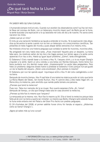 + INFORMACIÓN d’esti llibru en www.pintar-pintar.com 
Editorial Pintar-Pintar C/ del Rosal núm. 6 - 2º 3 Uviéu, 33009 - 985 229 155 
¿De qué tará fecha la Lluna? 
Miguel Rojo / Borja Sauras 
Guía de Llectura 
PA SABER MÁS QU’UNA CURUXA. 
L’humanidá siempre miró al cielu. Cuando nun esistíen los observatorios como’l qu’hai nel monte Deva nel conceyu de Xixón, con un telescopiu muncho meyor que’l de Berto pa ver la lluna, la xente buscaba una esplicación a lo qu’asocedía nel cielu de día y de nueche. Foi asina como nacieron los mitos. 
¿Sabes qué ye un mitu? 
El mitu ye una narración fantástica qu’ayuda a entender el mundu. Ye la esplicación más afayadiza qu’alcuentra la xente cuando nun se tien un telescopiu nin conocimientos científicos. Tan presentes en tolos llugares del mundu y pues atopar delles versiones d’un mesmu mitu. 
Na mitoloxía china hai una historia perguapa que contaba la xente fai munchos, munchos años. 
Na antigüedá nel cielu había diez soles. ¿Pues imaxinalo? Aquello yera un desastre. La tierra taba seco, los mostruos salíen de los ríos y los llagos porque nun teníen agua y la xente corría apavoriao d’un llau a otru. Había qu’iguar aquel problema. ¿Cómo?, tarás entrugándote. 
El Soberanu’l Cielu mandó baxar a la tierra a Hou Yi, l’arqueru divín, y a la so muyer Chang’e p’ayudar a la xente. Garró un arcu coloráu y una bolsa con fleches blanques. Como tenía mui bona puntería nun tris derribó nueve soles. ¡Impresionante! La xente taba pergayolera. Pero hebo un problema: dalgunos dioses fueron a protestar al Soberanu’l Cielu porque nun-yos gustó un res la fazaña del arqueru. ¡Yeren unos envidiosos! ¿Nun pienses lo mesmo? 
El Soberanu por nun tar oyendo aquel riquirraque echó a Hou Yi del cielu castigándolu a vivir na tierra. 
Dempués de munchu tiempu, Hou Yi oyó falar d’una melecina máxica pa xubir al cielu que tenía La Reina Madre del Oeste, nel monte Kunlun. Hou Yi caminó díes y díes hasta llegar ellí. La Reina dio-y la melecina, pero alvirtiólu que namás podía tomala una persona. 
¿Pienses que tomó la melecina? 
Pues non. Taba mui namoráu de la so muyer. Nun quería separase d’ella. ¡Ai, l’amor! 
Dempués de tiempu, un día que Chang’e taba sola en casa alcontró la melecina. 
¿Pienses qu’ella fizo lo mesmo que l’arqueru? 
La rempuesta ye la mesma: non. Nun fizo lo mesmo qu’él. Ella sí tomó la melecina porque taba farta yá de vivir na tierra y quería ser inmortal. Lo mesmo que Berto, Chang’e salió volando hacia la lluna onde entovía vive nel Palaciu del Gran Fríu fecho con piedres perguapes. 
El 24 d’ochobre del 2008, el primer satélite llunar chinu foi llanzáu al espaciu. ¿Aldovinas cómo se llama? Chang’e 1. 
¡Agora yá sabes más qu’una curuxa!  