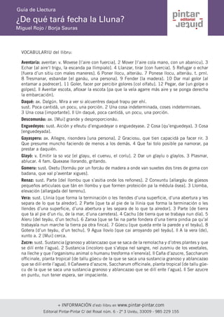 + INFORMACIÓN d’esti llibru en www.pintar-pintar.com 
Editorial Pintar-Pintar C/ del Rosal núm. 6 - 2º 3 Uviéu, 33009 - 985 229 155 
¿De qué tará fecha la Lluna? 
Miguel Rojo / Borja Sauras 
Guía de Llectura 
VOCABULARIU del llibru: 
Aventaría: aventar: v. Movese [l’aire con fuercia]. 2 Mover [l’aire cola mano, con un abanicu]. 3 Echar [al aire’l trigu, la escanda pa llimpialo]. 4 Llanzar, tirar [con fuercia]. 5 Refugar o echar [fuera d’un sitiu con males maneres]. 6 Poner llocu, alteriáu. 7 Ponese llocu, alteriáu. t. prnl. 8 Tresmanar, esbandar [el ganáu, una persona]. 9 Fender [la madera]. 10 Dar mal golor [al entamar a podrecer]. 11 Goler, facer por percibir golores [col olfatu]. 12 Pegar, dar [un golpe o golpes]. || Aventar escota, afloxar la escota [pa que la vela agarre más aire y se ponga derecha la embarcación]. 
Daqué: ax. Dalgún. Mira a ver si alcuentres daqué trapu per ehí. 
sust. Poca cantidá, un pocu, una porción. 2 Una cosa indeterminada, coses indeterminaes. 
3 Una cosa [importante]. || Un daqué, poca cantidá, un pocu, una porción. 
Descomunáu: ax. [Mui] grande y desproporcionáu. 
Enguedeyos: sust. Aición y efeutu d’enguedeyar o enguedeyase. 2 Cosa [qu’enguedeya]. 3 Cosa [enguedeyada]. 
Gayasperu: ax. Allegre, risondera [una persona]. 2 Graciosu, que tien capacidá pa facer rir. 3 Que presume muncho faciendo de menos a los demás. 4 Que fai tolo posible pa namorar, pa prestar a daquién. 
Glayó: v. Emitir la so voz [el glayu, el cuervu, el coríu]. 2 Dar un glayíu o glayíos. 3 Plasmar, ablucar. 4 fam. Quexase llorando, gritando. 
Gomeru: sust. Oxetu [formáu por un forcáu de madera a onde van suxetes dos tires de goma con badana, que val p’aventar xigues]. 
Renaz: sust. Parte [del llombu que s’asitia onde los reñones]. 2 Conxuntu [allargáu de güesos pequeños articulaos que tán en llombu y que formen proteición pa la médula ósea]. 3 Llomba, elevación [allargada del terrenu]. 
Vera: sust. Llinia [que forma la terminación o les llendes d’una superficie, d’una abertura y les separa de lo que ta alredor]. 2 Parte [que ta al pie de la llinia que forma la terminación o les llendes d’una superficie, d’una abertura y les separa de lo que ta alredor]. 3 Parte [de tierra que ta al pie d’un ríu, de la mar, d’una carretera]. 4 Cachu [de tierra que se trabaya nun día]. 5 Aleru [del teyáu, d’un techu]. 6 Zanxa [que se fai na parte fondera d’una tierra pindia pa qu’al trabayala nun marche la tierra pa otra finca]. 7 Güecu [que queda ente la parede y el teyáu]. 8 Gotera [d’un teyáu, d’un techu]. 9 Agua llovío [que cai arroyando pel teyáu]. || A la vera (de), xunto a. 2 [Mui] cerca. 
Zucre: sust. Sustancia [granoso y ablancazao que se saca de la remolacha y d’otres plantes y que se dilí ente l’agua]. 2 Sustancia [incoloro que s’atopa nel sangre, nel zusmiu de los vexetales, na lleche y que l’organismu animal o humanu tresforma n’enerxía]. || Caña d’azucre, Saccharum officinale, planta tropical [de tallu güecu de la que se saca una sustancia granoso y ablancazao que se dilí ente l’agua]. || Cañavera d’azucre, Saccharum officinale, planta tropical [de tallu güecu de la que se saca una sustancia granoso y ablancazao que se dilí ente l’agua]. || Ser azucre en puntu, nun tener espera, ser impaciente.  