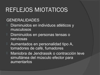 REFLEJOS MIOTATICOS
GENERALIDADES
 Disminuidos en individuos atléticos y
musculosos
 Disminuidos en personas tensas o
nerviosas
 Aumentados en personalidad tipo A,
tomadores de café, fumadores
 Maniobra de Jendrassik o contracción leve
simultánea del músculo efector para
aumentarlos
 