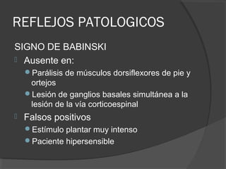 REFLEJOS PATOLOGICOS
SIGNO DE BABINSKI
 Ausente en:
Parálisis de músculos dorsiflexores de pie y
ortejos
Lesión de ganglios basales simultánea a la
lesión de la vía corticoespinal
 Falsos positivos
Estímulo plantar muy intenso
Paciente hipersensible
 