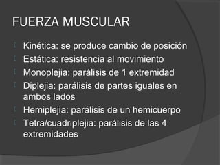 FUERZA MUSCULAR
 Kinética: se produce cambio de posición
 Estática: resistencia al movimiento
 Monoplejia: parálisis de 1 extremidad
 Diplejia: parálisis de partes iguales en
ambos lados
 Hemiplejia: parálisis de un hemicuerpo
 Tetra/cuadriplejia: parálisis de las 4
extremidades
 