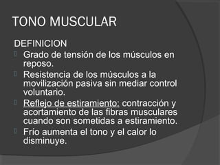 TONO MUSCULAR
DEFINICION
 Grado de tensión de los músculos en
reposo.
 Resistencia de los músculos a la
movilización pasiva sin mediar control
voluntario.
 Reflejo de estiramiento: contracción y
acortamiento de las fibras musculares
cuando son sometidas a estiramiento.
 Frío aumenta el tono y el calor lo
disminuye.
 